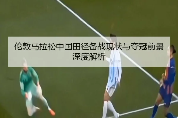 伦敦马拉松中国田径备战现状与夺冠前景深度解析